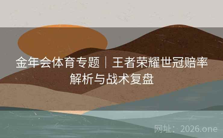 金年会体育专题｜王者荣耀世冠赔率解析与战术复盘  第2张
